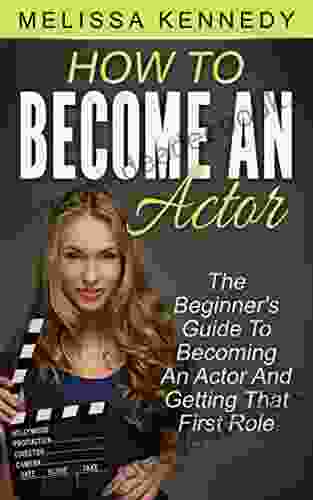 How To Become An Actor: The Beginner s Guide To Becoming An Actor And Getting That First Role