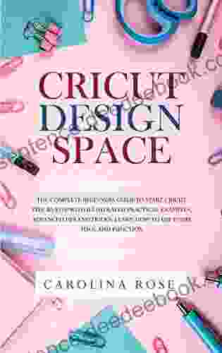 Cricut Design Space: The Complete Beginners Guide To Start Cricut Step By Step Includes Illustrated Practical Examples Advanced Tips And Tricks Learn How To Use Every Tool And Function