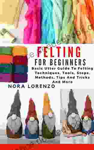 FELTING FOR BEGINNERS: Basic Utter Guide To Felting Techniques Tools Steps Methods Tips And Tricks And More