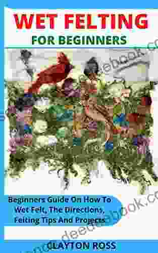 WET FELTING FOR BEGINNERS: Beginners Guide On How To Wet Felt The Directions Felting Tips And Projects